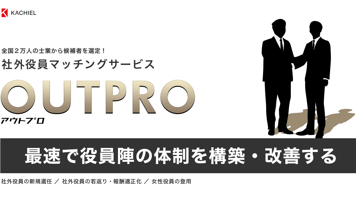全国２万人の士業から候補者を選定！社外役員マッチングサービス　OUTPRO アウトプロ　最速で役員陣の体制を構築・改善する　社外役員の新規選任 ／ 社外役員の若返り・報酬適正化 ／ 女性役員の登用
